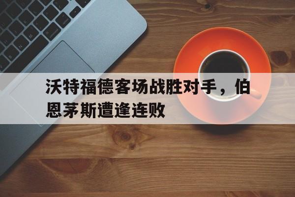 沃特福德客场战胜对手，伯恩茅斯遭逢连败的简单介绍