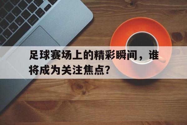 足球赛场上的精彩瞬间，谁将成为关注焦点？的简单介绍